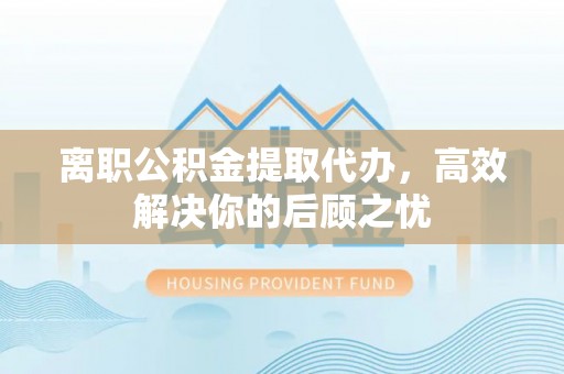 朔州离职公积金提取代办，高效解决你的后顾之忧