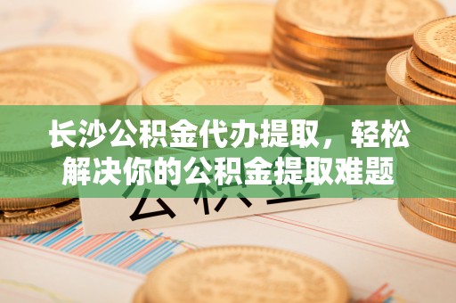 朔州长沙公积金代办提取，轻松解决你的公积金提取难题
