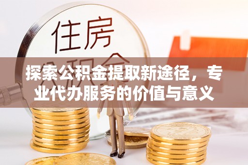 朔州探索公积金提取新途径，专业代办服务的价值与意义