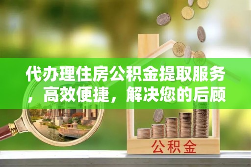 朔州代办理住房公积金提取服务，高效便捷，解决您的后顾之忧