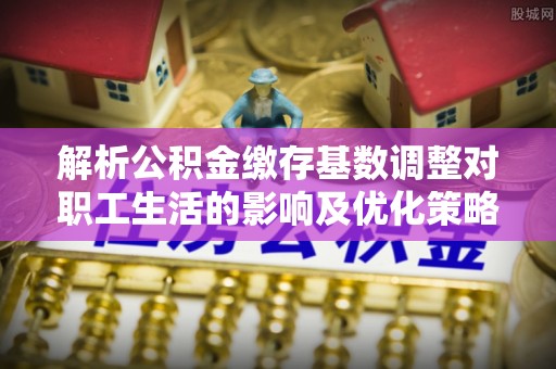 朔州解析公积金缴存基数调整对职工生活的影响及优化策略