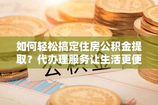 朔州如何轻松搞定住房公积金提取？代办理服务让生活更便捷！