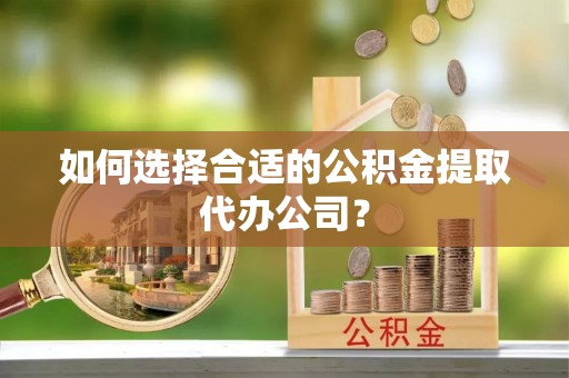 朔州如何选择合适的公积金提取代办公司？