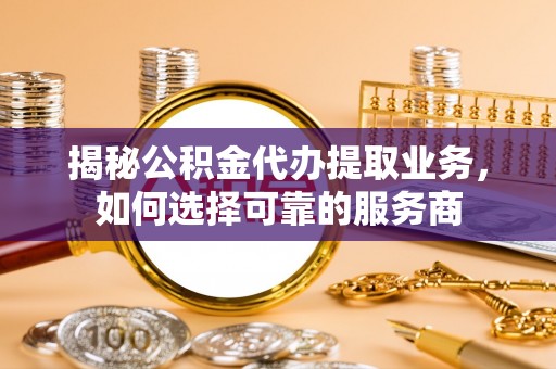 朔州揭秘公积金代办提取业务，如何选择可靠的服务商