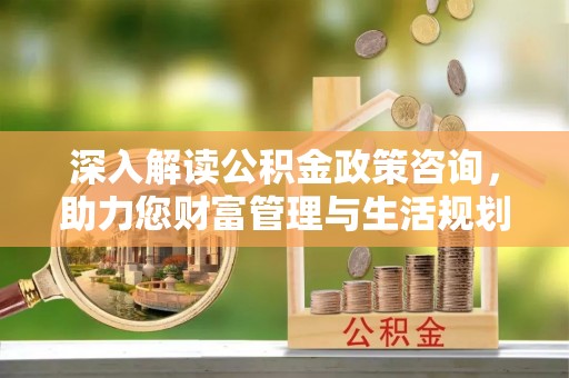 朔州深入解读公积金政策咨询，助力您财富管理与生活规划