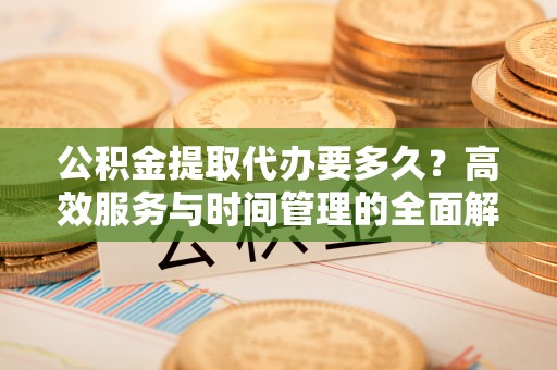 朔州公积金提取代办要多久？高效服务与时间管理的全面解析