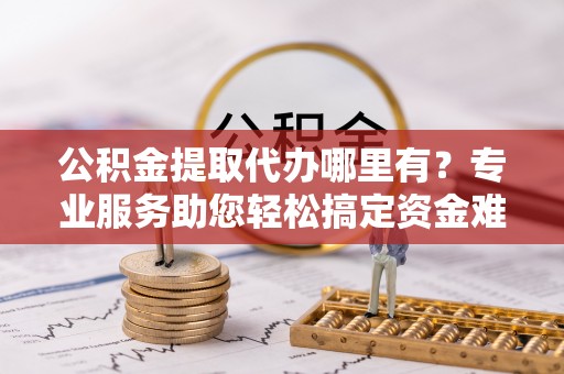 朔州公积金提取代办哪里有？专业服务助您轻松搞定资金难题