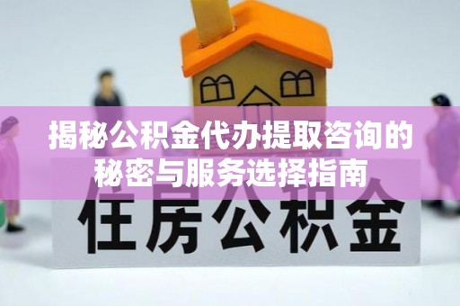 朔州揭秘公积金代办提取咨询的秘密与服务选择指南