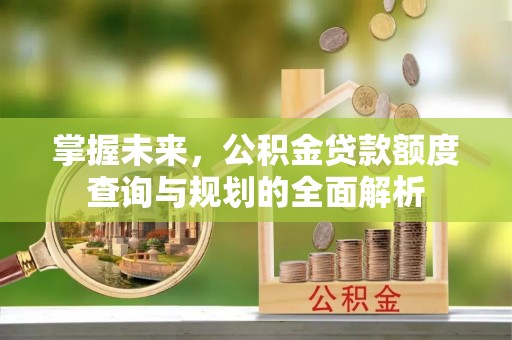 朔州掌握未来，公积金贷款额度查询与规划的全面解析