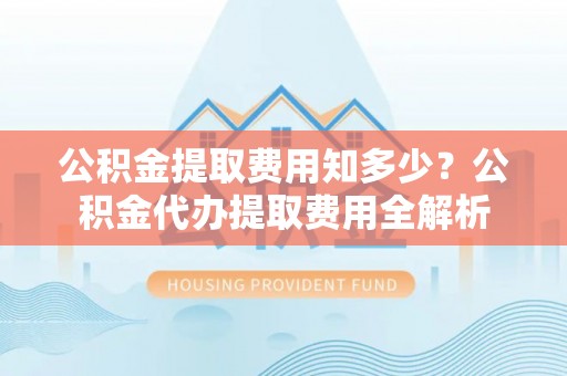 朔州公积金提取费用知多少？公积金代办提取费用全解析