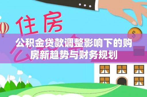 朔州公积金贷款调整影响下的购房新趋势与财务规划