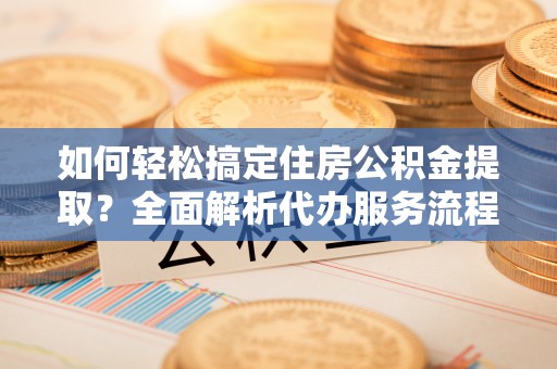 朔州如何轻松搞定住房公积金提取？全面解析代办服务流程与优势