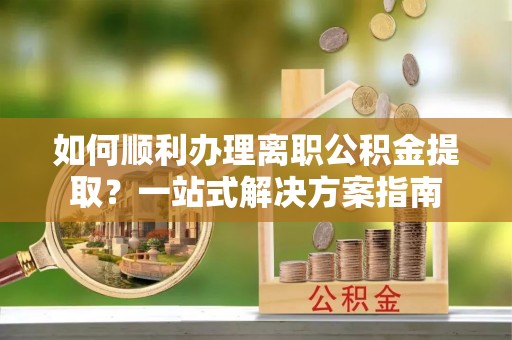 朔州如何顺利办理离职公积金提取？一站式解决方案指南