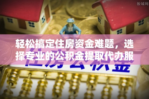 朔州轻松搞定住房资金难题，选择专业的公积金提取代办服务