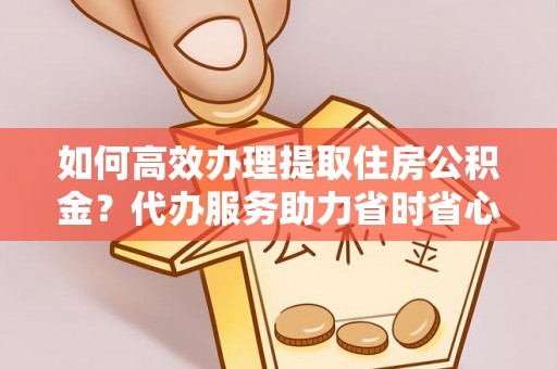 朔州如何高效办理提取住房公积金？代办服务助力省时省心