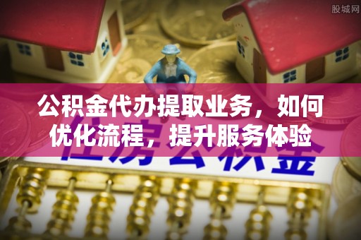 朔州公积金代办提取业务，如何优化流程，提升服务体验