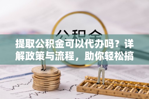 朔州提取公积金可以代办吗？详解政策与流程，助你轻松搞定！