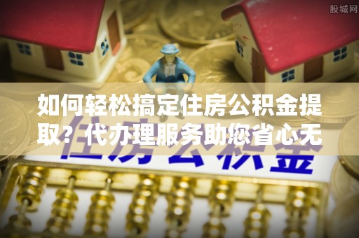 朔州如何轻松搞定住房公积金提取？代办理服务助您省心无忧