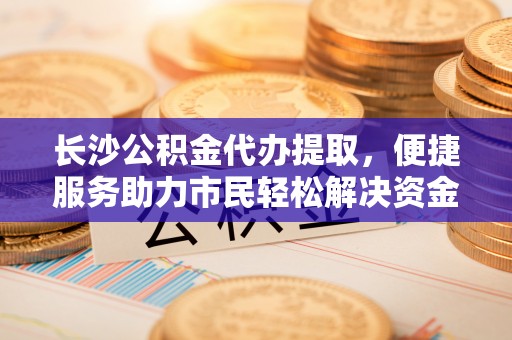 朔州长沙公积金代办提取，便捷服务助力市民轻松解决资金需求