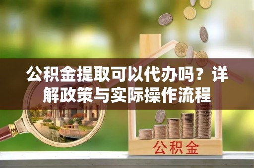 朔州公积金提取可以代办吗？详解政策与实际操作流程