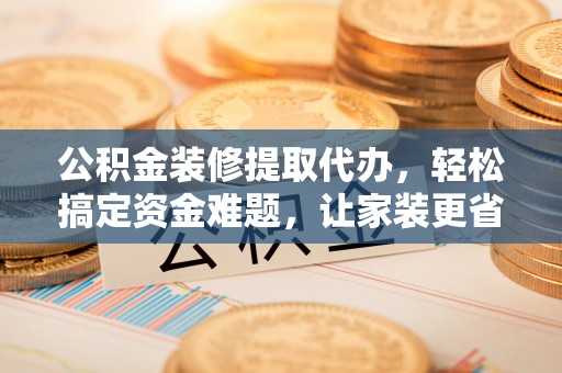 朔州公积金装修提取代办，轻松搞定资金难题，让家装更省心