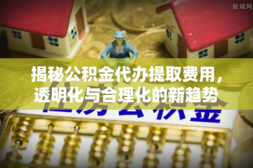 朔州揭秘公积金代办提取费用，透明化与合理化的新趋势