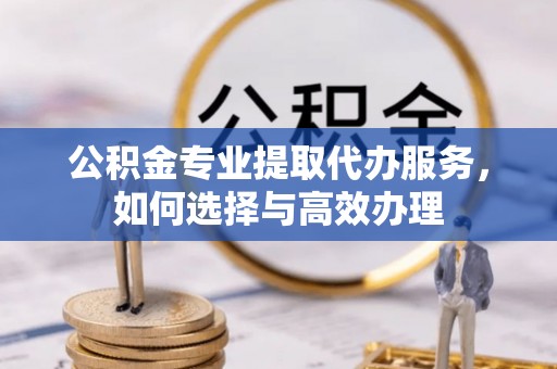 朔州公积金专业提取代办服务，如何选择与高效办理