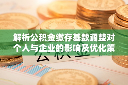 朔州解析公积金缴存基数调整对个人与企业的影响及优化策略