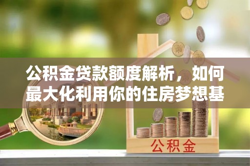 朔州公积金贷款额度解析，如何最大化利用你的住房梦想基金