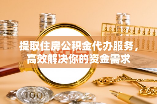 朔州提取住房公积金代办服务，高效解决你的资金需求