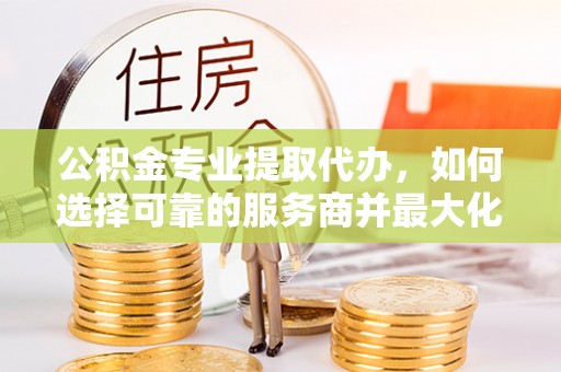 朔州公积金专业提取代办，如何选择可靠的服务商并最大化你的资金收益