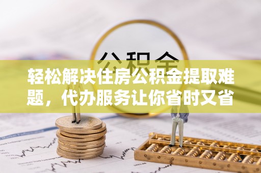 朔州轻松解决住房公积金提取难题，代办服务让你省时又省心