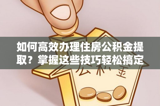 朔州如何高效办理住房公积金提取？掌握这些技巧轻松搞定