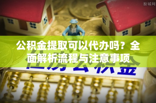 朔州公积金提取可以代办吗？全面解析流程与注意事项