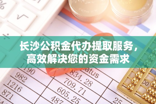 朔州长沙公积金代办提取服务，高效解决您的资金需求