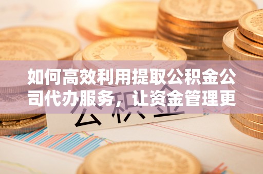 朔州如何高效利用提取公积金公司代办服务，让资金管理更轻松
